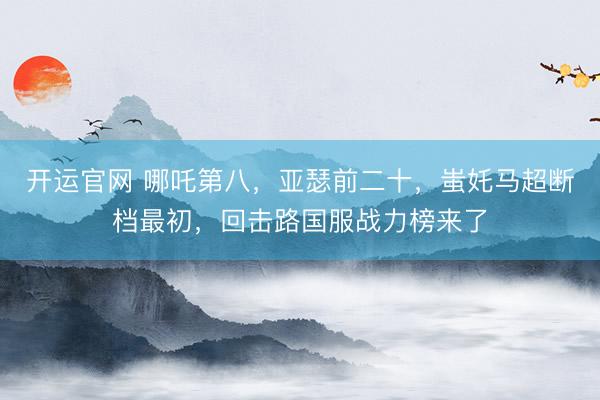开运官网 哪吒第八，亚瑟前二十，蚩奼马超断档最初，回击路国服战力榜来了