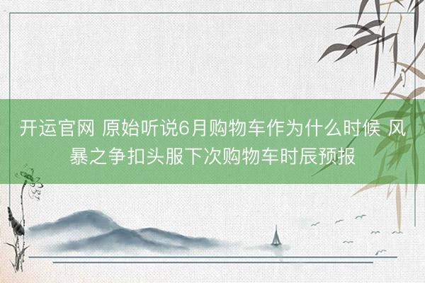 开运官网 原始听说6月购物车作为什么时候 风暴之争扣头服下次购物车时辰预报