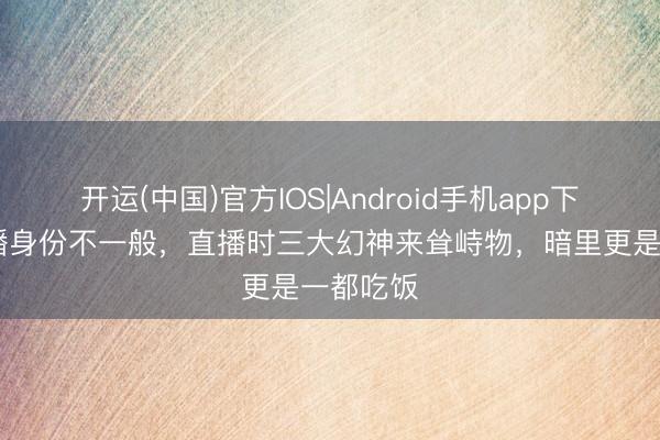 开运(中国)官方IOS|Android手机app下载 女主播身份不一般，直播时三大幻神来耸峙物，暗里更是一都吃饭