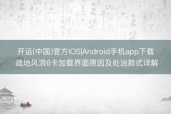 开运(中国)官方IOS|Android手机app下载 战地风浪6卡加载界面原因及处治款式详解