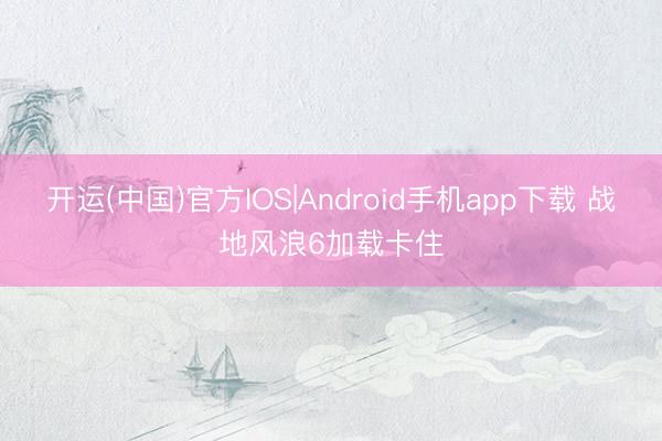 开运(中国)官方IOS|Android手机app下载 战地风浪6加载卡住