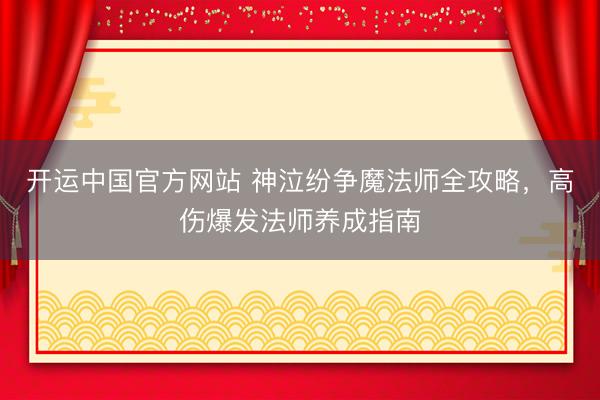 开运中国官方网站 神泣纷争魔法师全攻略，高伤爆发法师养成指南