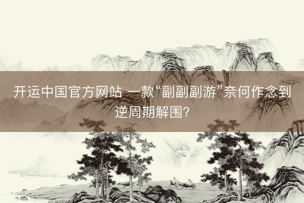 开运中国官方网站 一款“副副副游”奈何作念到逆周期解围？