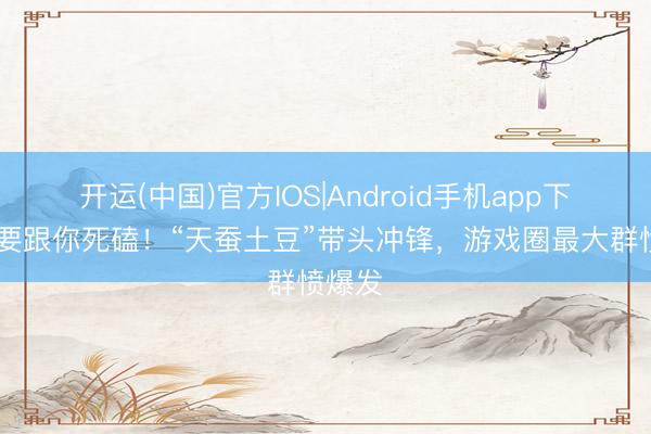 开运(中国)官方IOS|Android手机app下载 我要跟你死磕！“天蚕土豆”带头冲锋，游戏圈最大群愤爆发