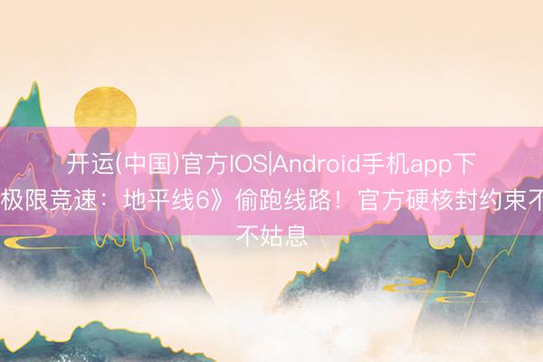 开运(中国)官方IOS|Android手机app下载 《极限竞速：地平线6》偷跑线路！官方硬核封约束不姑息