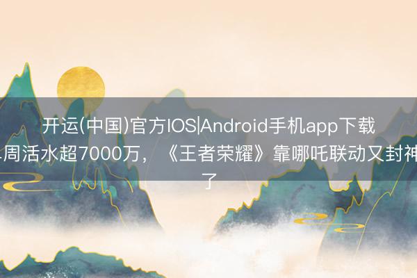 开运(中国)官方IOS|Android手机app下载 单周活水超7000万，《王者荣耀》靠哪吒联动又封神了