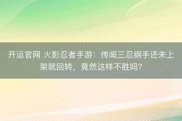 开运官网 火影忍者手游：传闻三忍纲手还未上架就回转，竟然这样不胜吗？