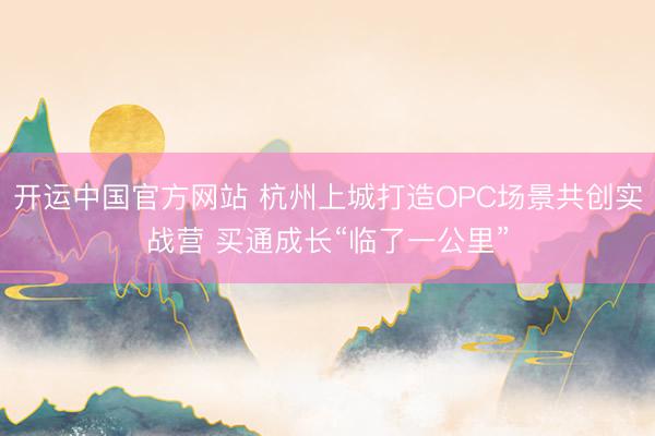 开运中国官方网站 杭州上城打造OPC场景共创实战营 买通成长“临了一公里”