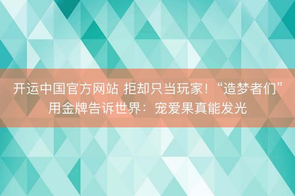 开运中国官方网站 拒却只当玩家！“造梦者们”用金牌告诉世界：宠爱果真能发光