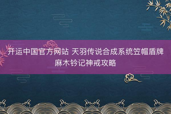 开运中国官方网站 天羽传说合成系统笠帽盾牌麻木钤记神戒攻略