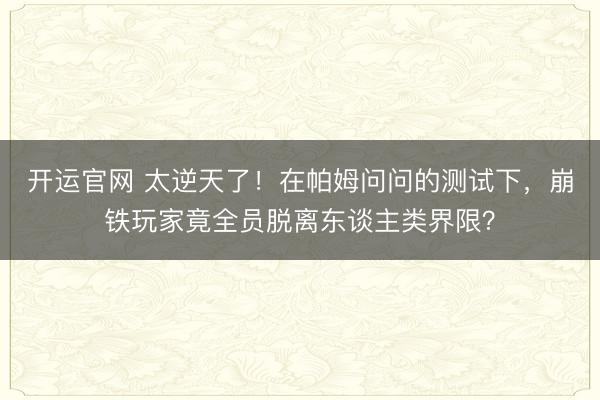 开运官网 太逆天了！在帕姆问问的测试下，崩铁玩家竟全员脱离东谈主类界限？