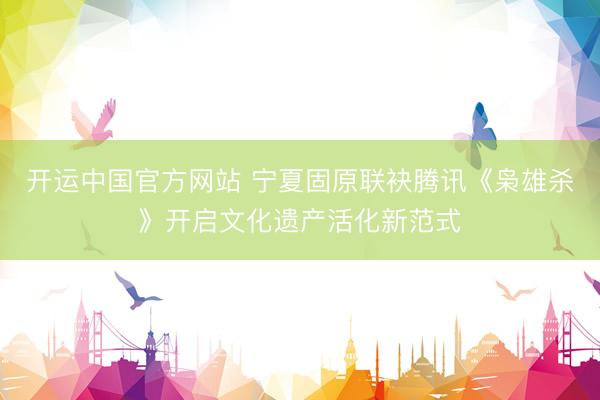开运中国官方网站 宁夏固原联袂腾讯《枭雄杀》开启文化遗产活化新范式