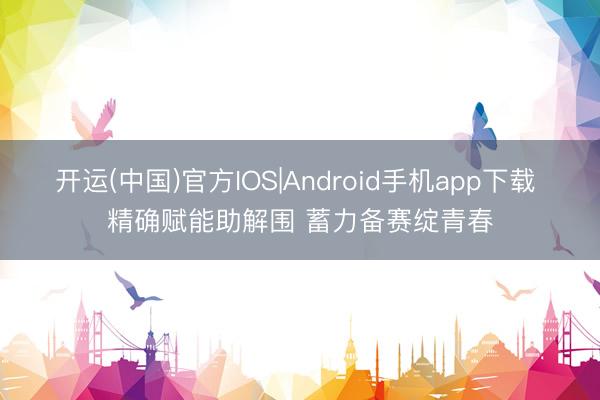开运(中国)官方IOS|Android手机app下载 精确赋能助解围 蓄力备赛绽青春