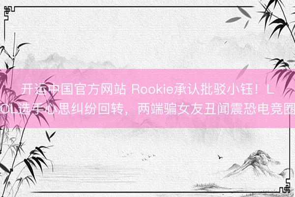 开运中国官方网站 Rookie承认批驳小钰！LOL选手心思纠纷回转，两端骗女友丑闻震恐电竞圈