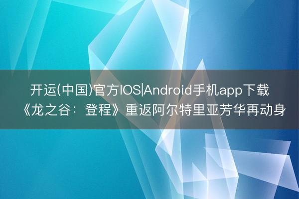 开运(中国)官方IOS|Android手机app下载 《龙之谷：登程》重返阿尔特里亚芳华再动身