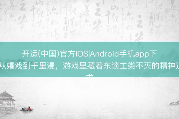 开运(中国)官方IOS|Android手机app下载 从嬉戏到千里浸，游戏里藏着东谈主类不灭的精神追求