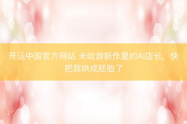 开运中国官方网站 米哈游新作里的AI店长，快把我哄成胚胎了