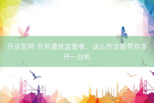 开运官网 开局遭受监管者，这么作念能帮你多开一台机