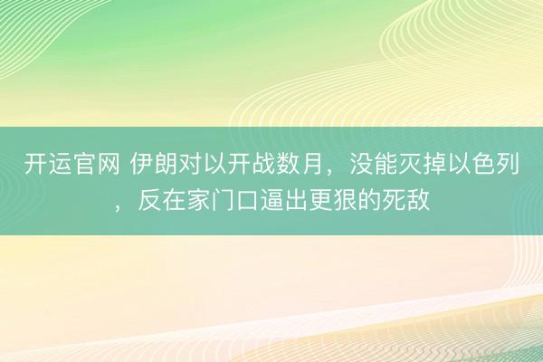 开运官网 伊朗对以开战数月，没能灭掉以色列，反在家门口逼出更狠的死敌