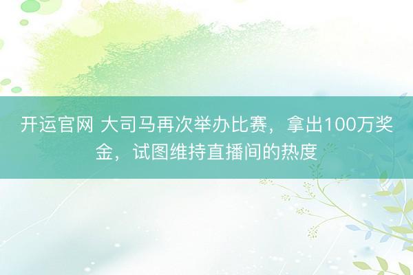 开运官网 大司马再次举办比赛，拿出100万奖金，试图维持直播间的热度