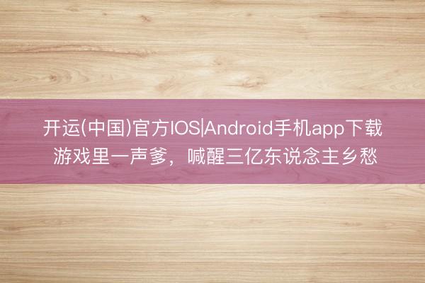 开运(中国)官方IOS|Android手机app下载 游戏里一声爹，喊醒三亿东说念主乡愁