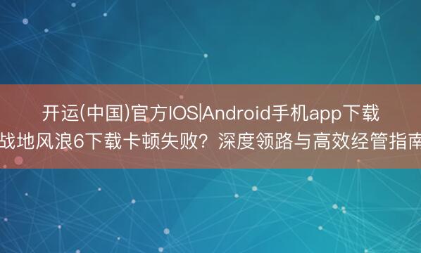 开运(中国)官方IOS|Android手机app下载 战地风浪6下载卡顿失败？深度领路与高效经管指南.