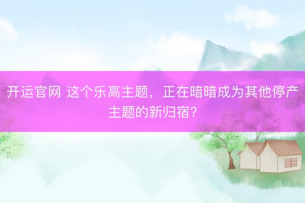 开运官网 这个乐高主题，正在暗暗成为其他停产主题的新归宿？
