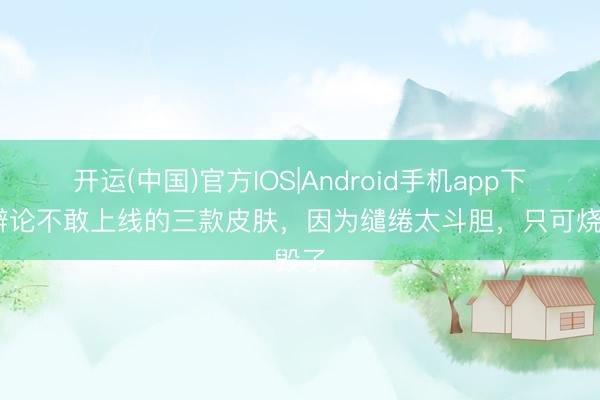 开运(中国)官方IOS|Android手机app下载 辩论不敢上线的三款皮肤，因为缱绻太斗胆，只可烧毁了