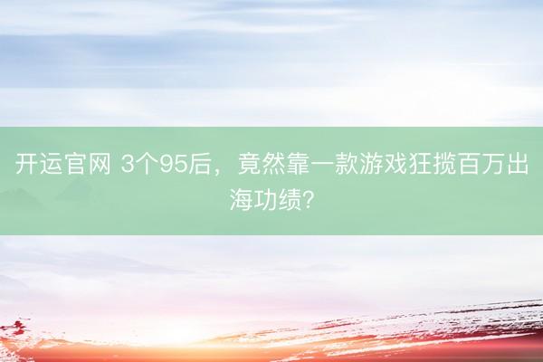 开运官网 3个95后，竟然靠一款游戏狂揽百万出海功绩？