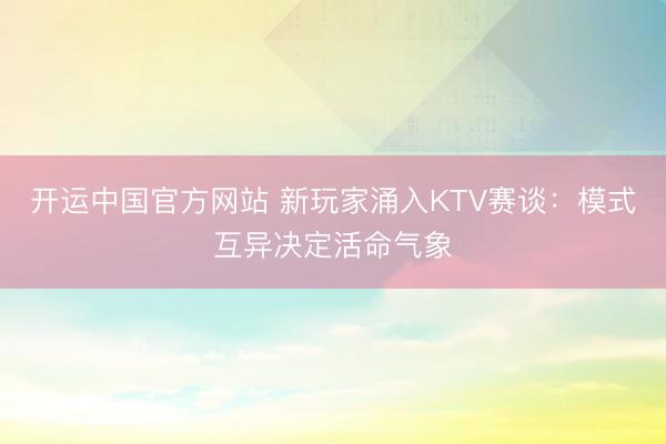 开运中国官方网站 新玩家涌入KTV赛谈：模式互异决定活命气象