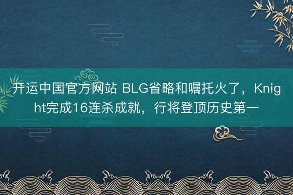 开运中国官方网站 BLG省略和嘱托火了，Knight完成16连杀成就，行将登顶历史第一