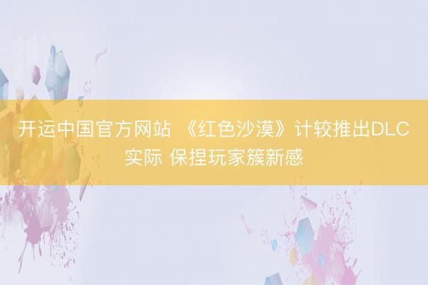 开运中国官方网站 《红色沙漠》计较推出DLC实际 保捏玩家簇新感