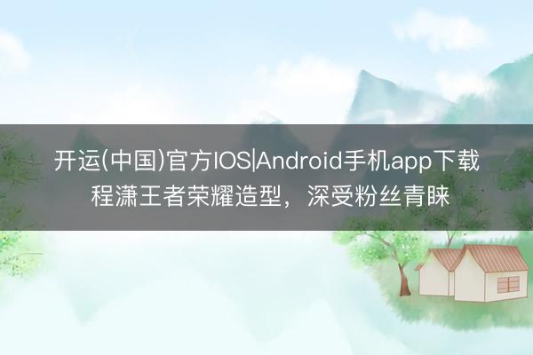 开运(中国)官方IOS|Android手机app下载 程潇王者荣耀造型，深受粉丝青睐
