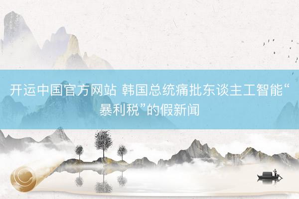 开运中国官方网站 韩国总统痛批东谈主工智能“暴利税”的假新闻