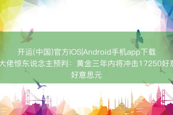 开运(中国)官方IOS|Android手机app下载 矿业大佬惊东说念主预判：黄金三年内将冲击17250好意思元