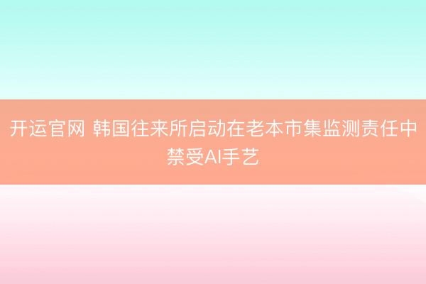 开运官网 韩国往来所启动在老本市集监测责任中禁受AI手艺