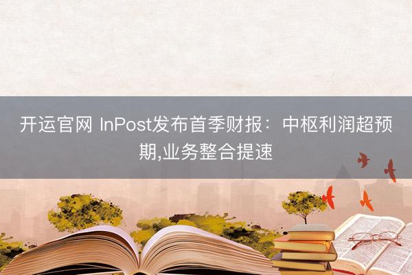 开运官网 InPost发布首季财报：中枢利润超预期，业务整合提速