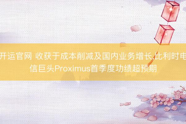 开运官网 收获于成本削减及国内业务增长，比利时电信巨头Proximus首季度功绩超预期
