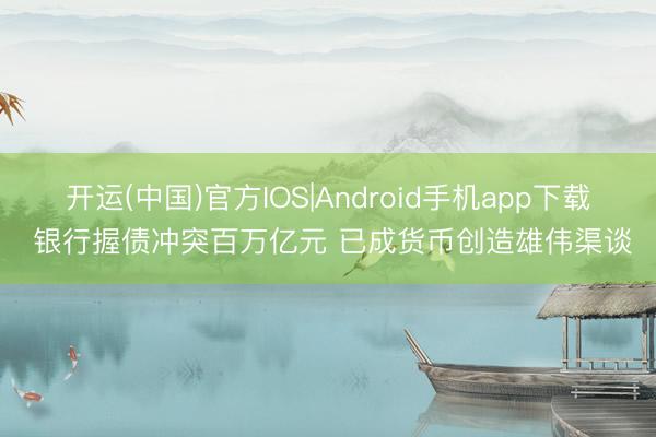 开运(中国)官方IOS|Android手机app下载 银行握债冲突百万亿元 已成货币创造雄伟渠谈