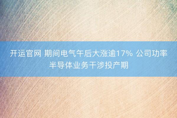 开运官网 期间电气午后大涨逾17% 公司功率半导体业务干涉投产期