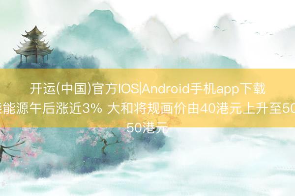 开运(中国)官方IOS|Android手机app下载 潍柴能源午后涨近3% 大和将规画价由40港元上升至50港元