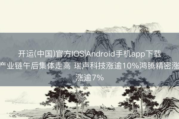 开运(中国)官方IOS|Android手机app下载 手机产业链午后集体走高 瑞声科技涨逾10%鸿腾精密涨逾7%