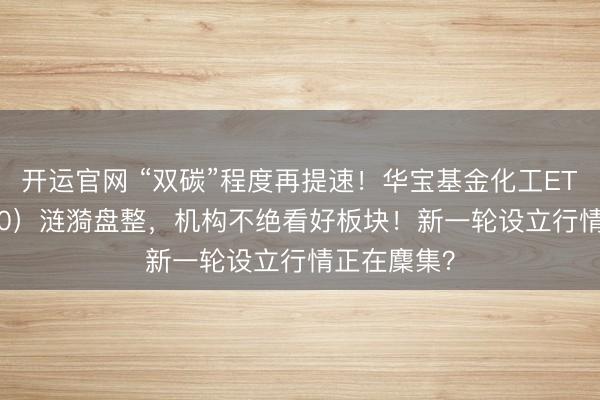 开运官网 “双碳”程度再提速！华宝基金化工ETF（516020）涟漪盘整，机构不绝看好板块！新一轮设立行情正在麇集？