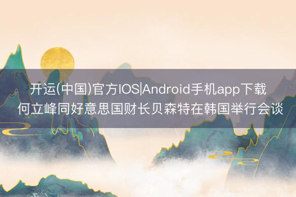 开运(中国)官方IOS|Android手机app下载 何立峰同好意思国财长贝森特在韩国举行会谈
