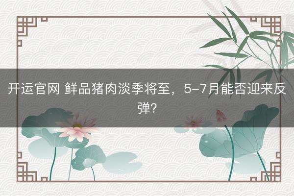 开运官网 鲜品猪肉淡季将至，5-7月能否迎来反弹？