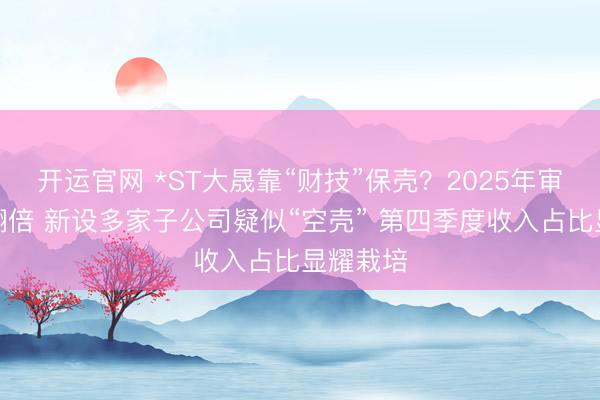开运官网 *ST大晟靠“财技”保壳？2025年审计用度翻倍 新设多家子公司疑似“空壳” 第四季度收入占比显耀栽培