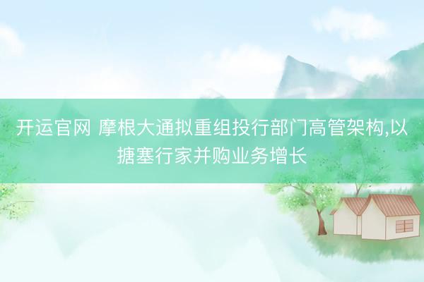 开运官网 摩根大通拟重组投行部门高管架构，以搪塞行家并购业务增长