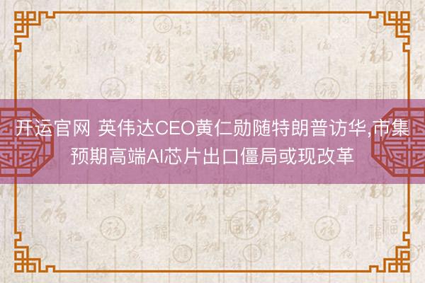 开运官网 英伟达CEO黄仁勋随特朗普访华，市集预期高端AI芯片出口僵局或现改革