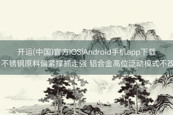 开运(中国)官方IOS|Android手机app下载 不锈钢原料偏紧撑抓走强 铝合金高位泛动模式不改