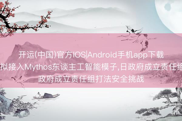 开运(中国)官方IOS|Android手机app下载 日本三大银行拟接入Mythos东谈主工智能模子，日政府成立责任组打法安全挑战